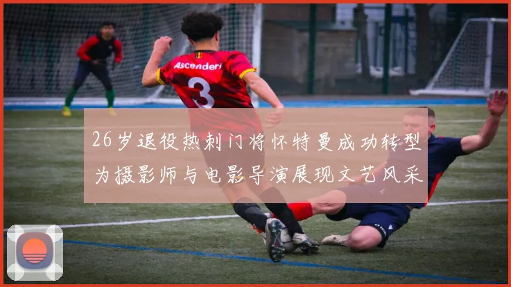 26岁退役热刺门将怀特曼成功转型为摄影师与电影导演展现文艺风采