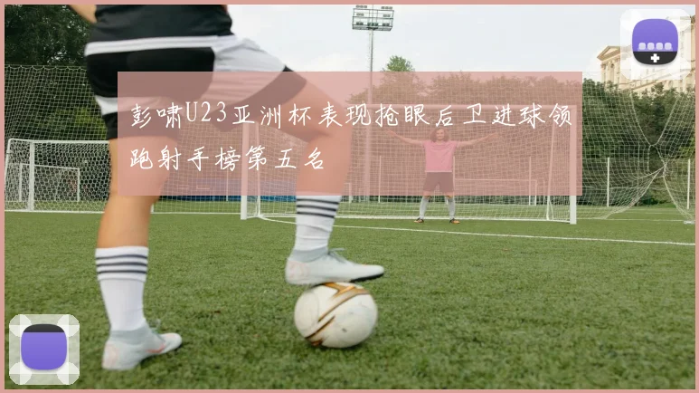 彭啸U23亚洲杯表现抢眼后卫进球领跑射手榜第五名
