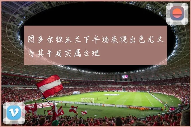 图多尔称米兰下半场表现出色尤文与其平局实属合理