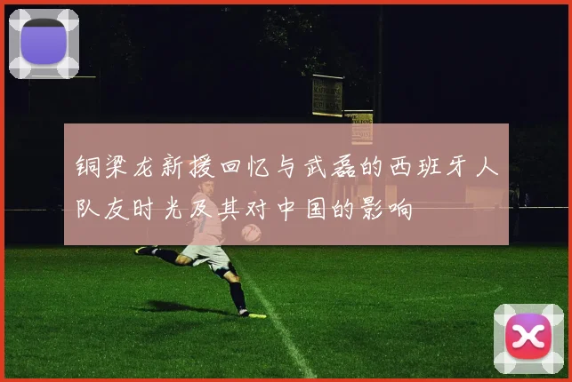 铜梁龙新援回忆与武磊的西班牙人队友时光及其对中国的影响