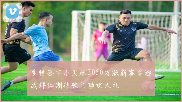多特签下小贝林3050万欧新赛季迎战拜仁期待破门助攻大礼