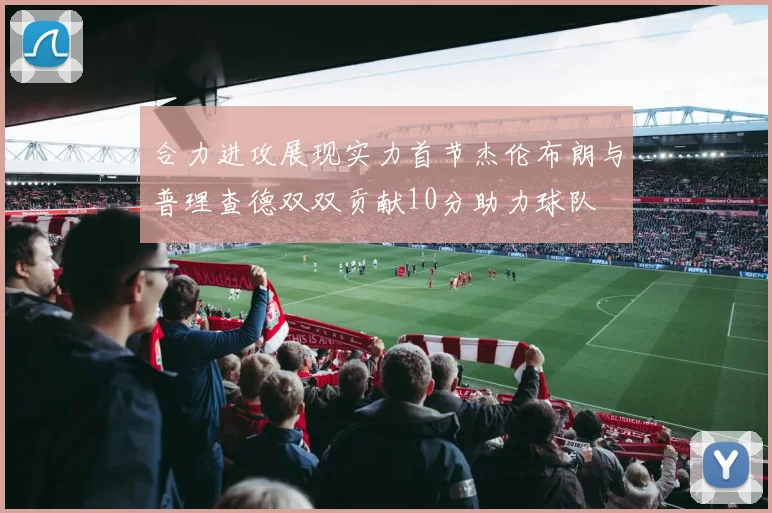 合力进攻展现实力首节杰伦布朗与普理查德双双贡献10分助力球队
