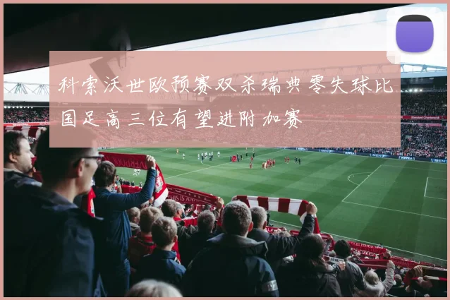 科索沃世欧预赛双杀瑞典零失球比国足高三位有望进附加赛