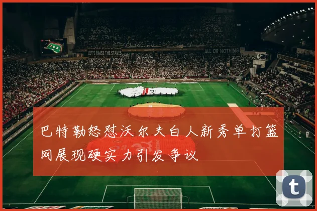 巴特勒怒怼沃尔夫白人新秀单打篮网展现硬实力引发争议
