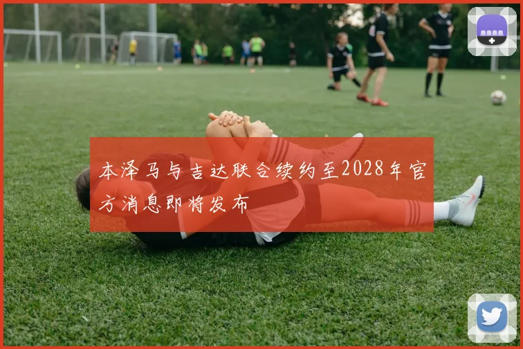 本泽马与吉达联合续约至2028年官方消息即将发布
