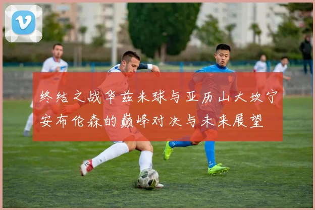终结之战华兹米球与亚历山大坎宁安布伦森的巅峰对决与未来展望