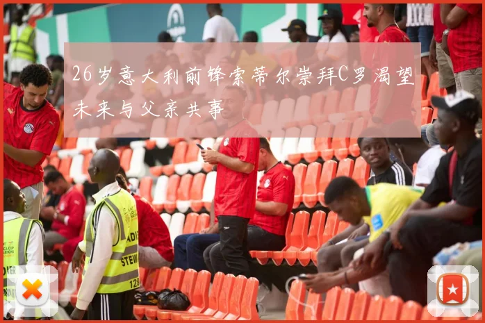 26岁意大利前锋索蒂尔崇拜C罗渴望未来与父亲共事