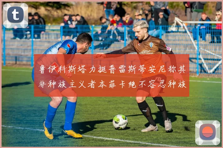 鲁伊科斯塔力挺普雷斯蒂安尼称其非种族主义者本菲卡绝不容忍种族歧视
