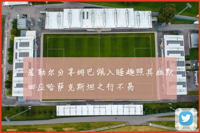 居勒尔分享姆巴佩入睡趣照其幽默回应哈萨克斯坦之行不易