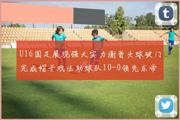 U16国足展现强大实力谢晋头球破门完成帽子戏法助球队10-0领先东帝汶