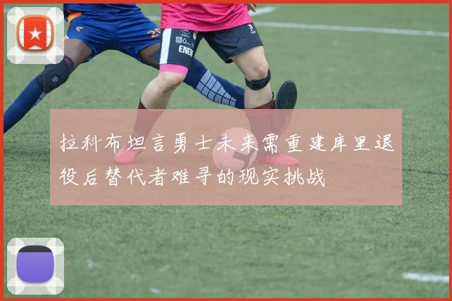 拉科布坦言勇士未来需重建库里退役后替代者难寻的现实挑战