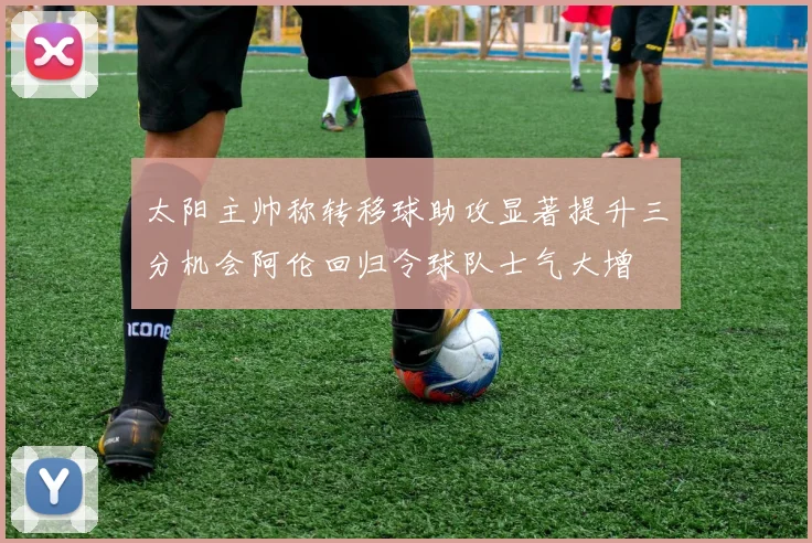 太阳主帅称转移球助攻显著提升三分机会阿伦回归令球队士气大增