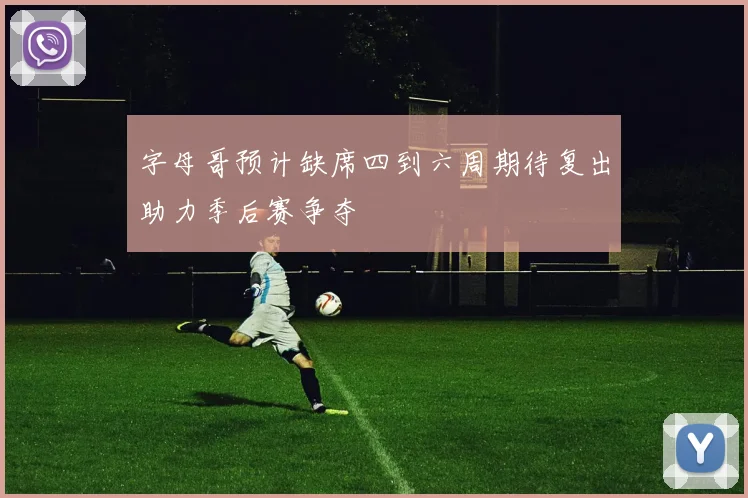 字母哥预计缺席四到六周期待复出助力季后赛争夺