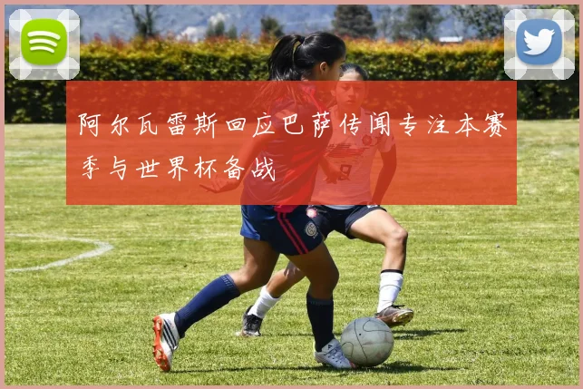 阿尔瓦雷斯回应巴萨传闻专注本赛季与世界杯备战