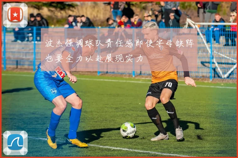 波杰强调球队责任感即使字母缺阵也要全力以赴展现实力