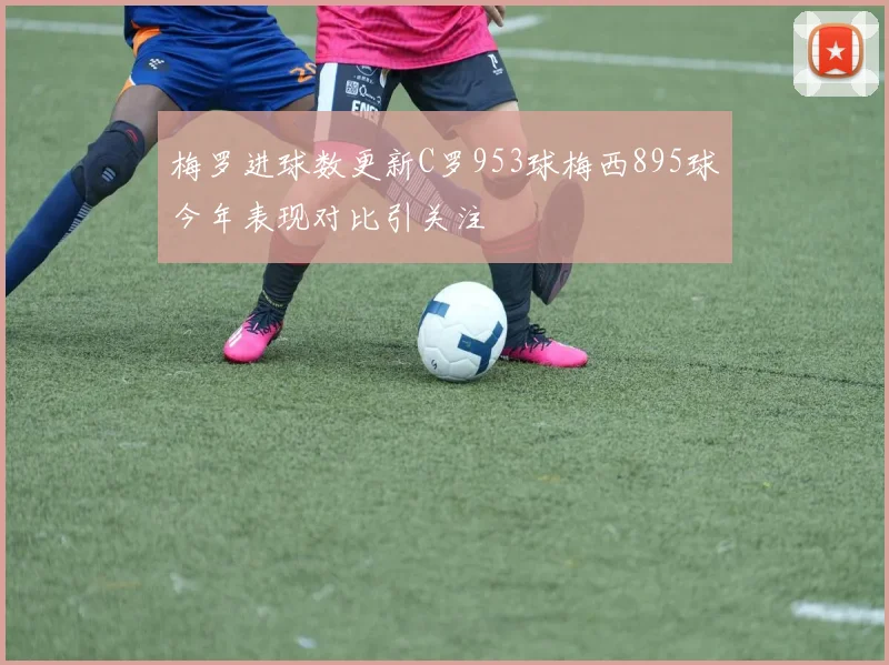 梅罗进球数更新C罗953球梅西895球今年表现对比引关注