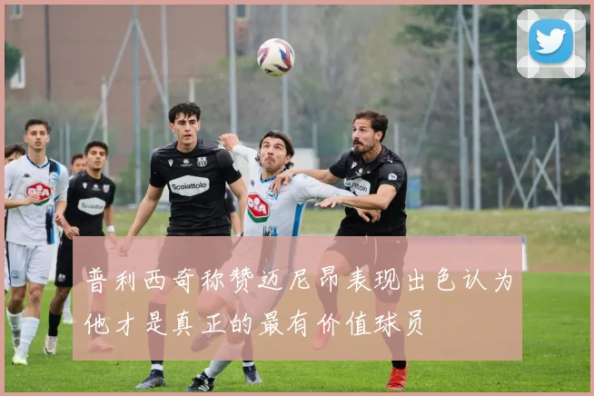 普利西奇称赞迈尼昂表现出色认为他才是真正的最有价值球员