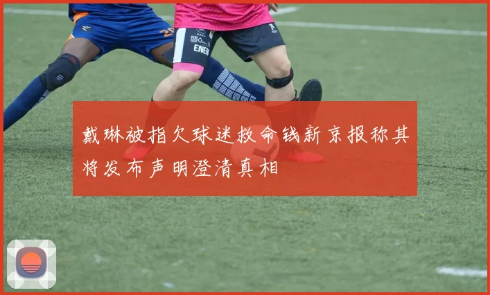 戴琳被指欠球迷救命钱新京报称其将发布声明澄清真相