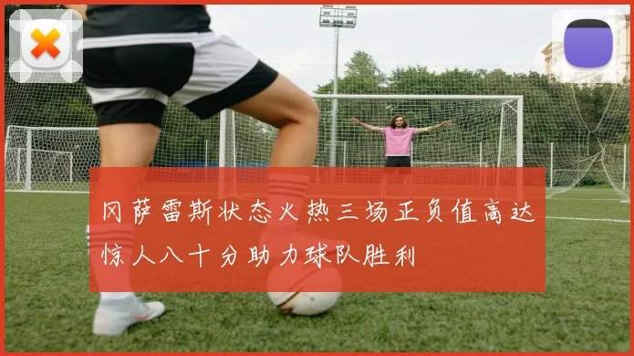 冈萨雷斯状态火热三场正负值高达惊人八十分助力球队胜利