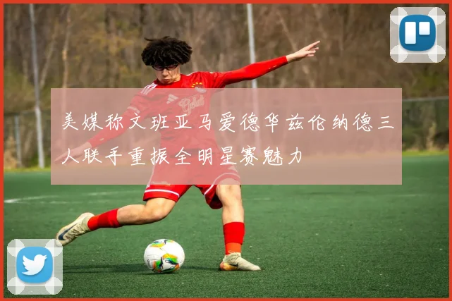 美媒称文班亚马爱德华兹伦纳德三人联手重振全明星赛魅力