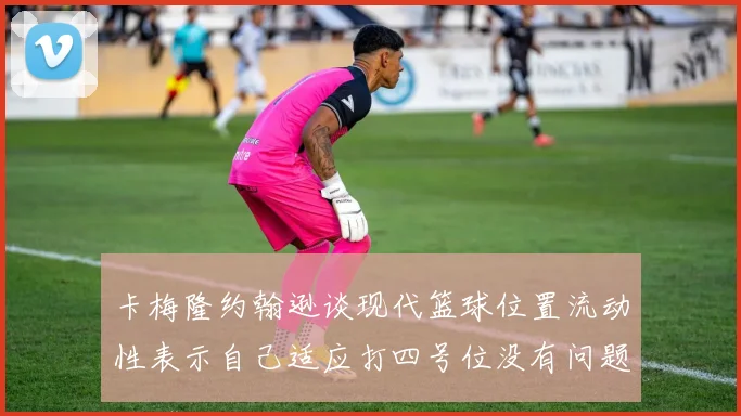 卡梅隆约翰逊谈现代篮球位置流动性表示自己适应打四号位没有问题