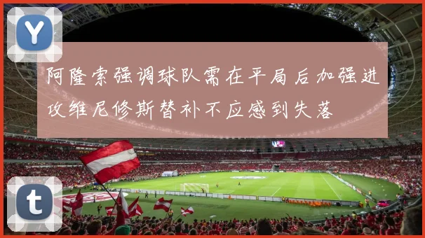 阿隆索强调球队需在平局后加强进攻维尼修斯替补不应感到失落