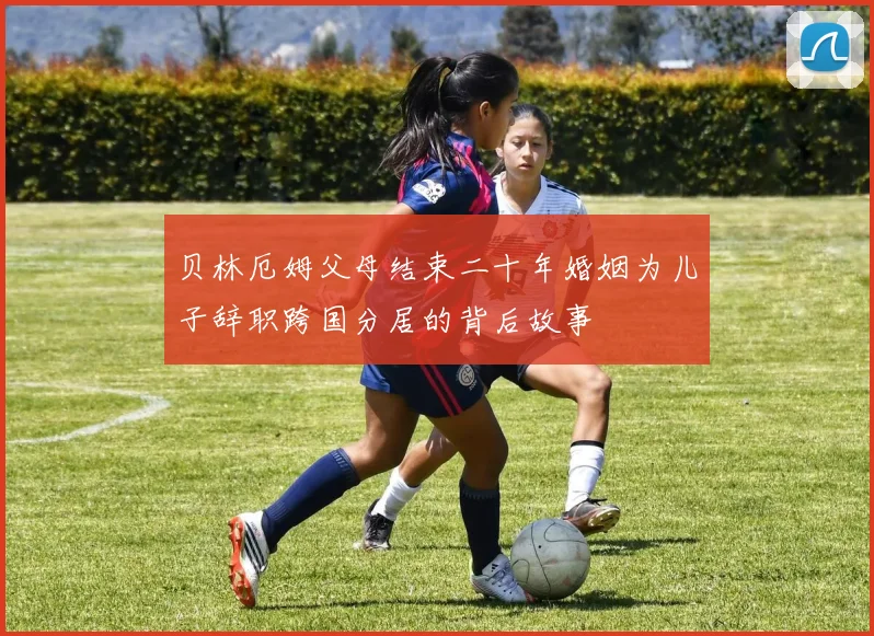 贝林厄姆父母结束二十年婚姻为儿子辞职跨国分居的背后故事