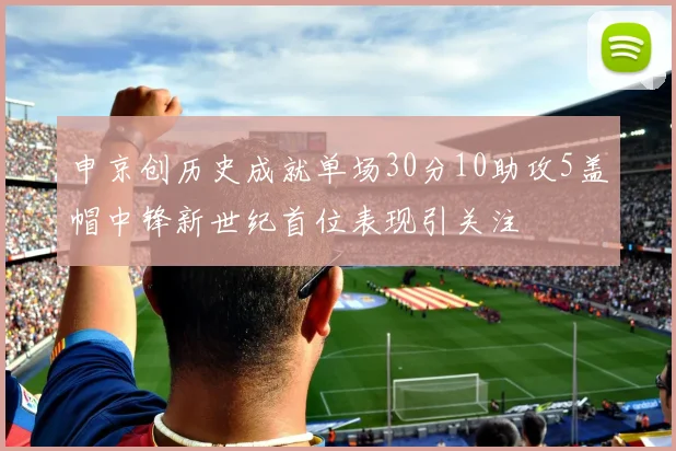 申京创历史成就单场30分10助攻5盖帽中锋新世纪首位表现引关注