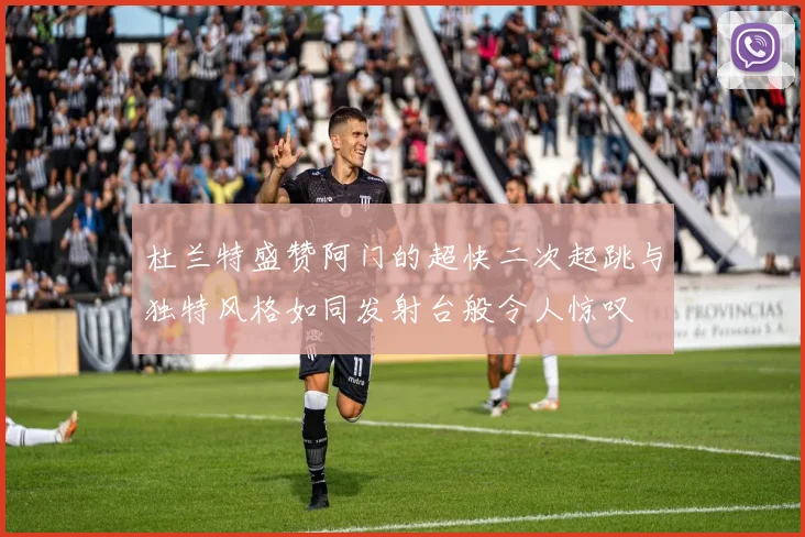 杜兰特盛赞阿门的超快二次起跳与独特风格如同发射台般令人惊叹